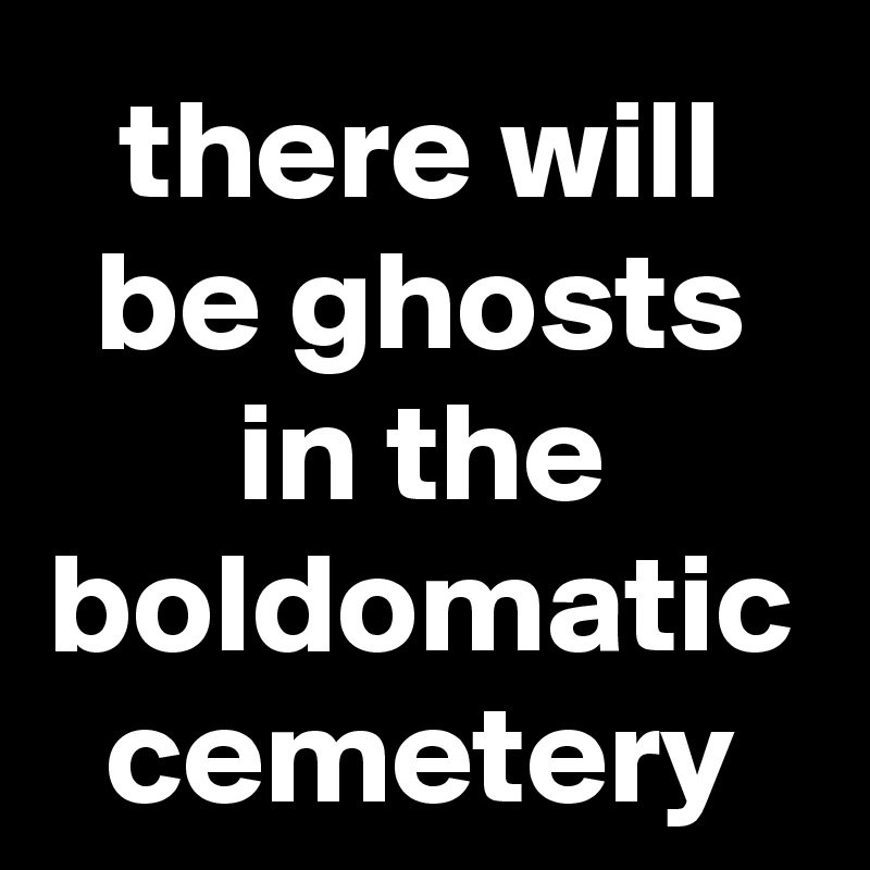 there will be ghosts in the boldomatic cemetery
