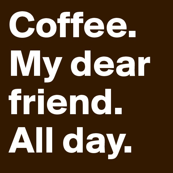 Coffee.
My dear friend.
All day.