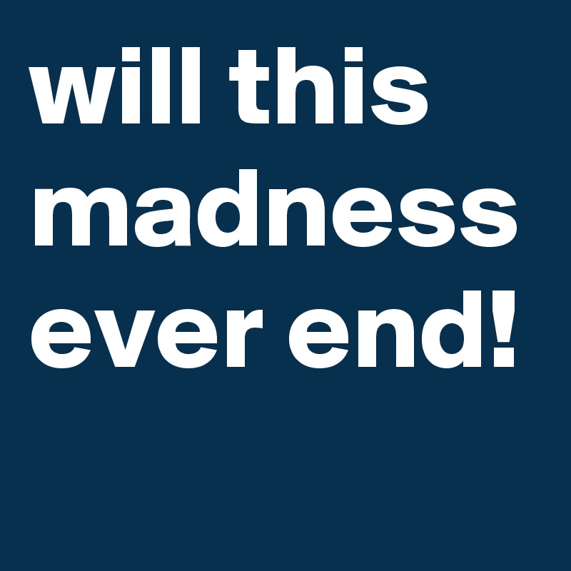 will this madness ever end!