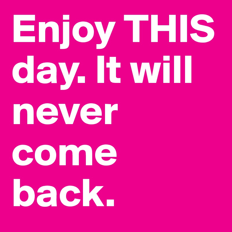 Enjoy THIS day. It will never come back.