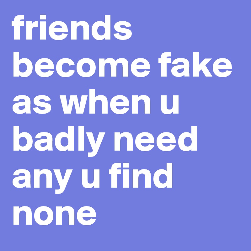 friends become fake as when u badly need any u find none