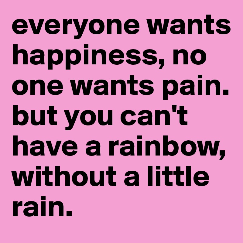 everyone wants happiness, no one wants pain. but you can't have a rainbow, without a little rain.