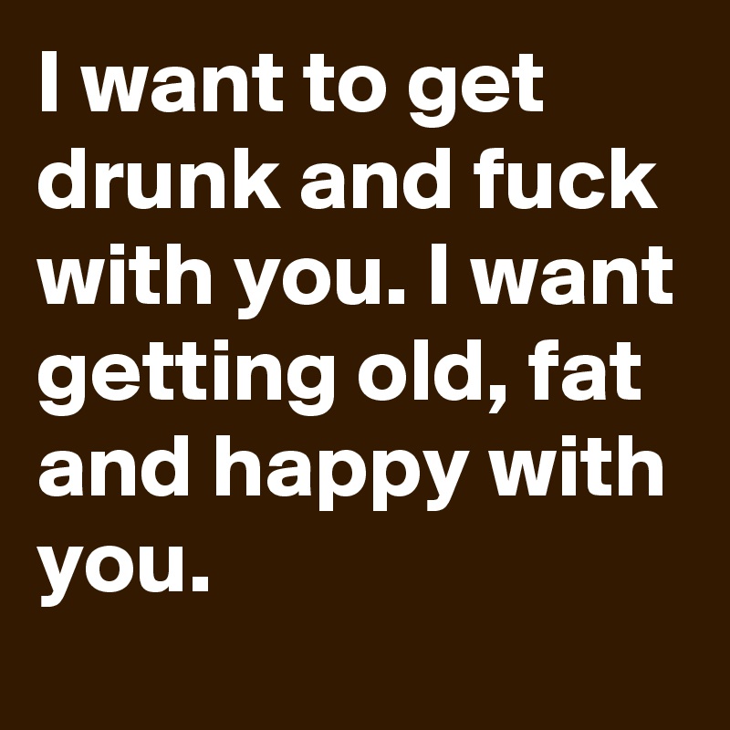 I want to get drunk and fuck with you. I want getting old, fat and happy with you.