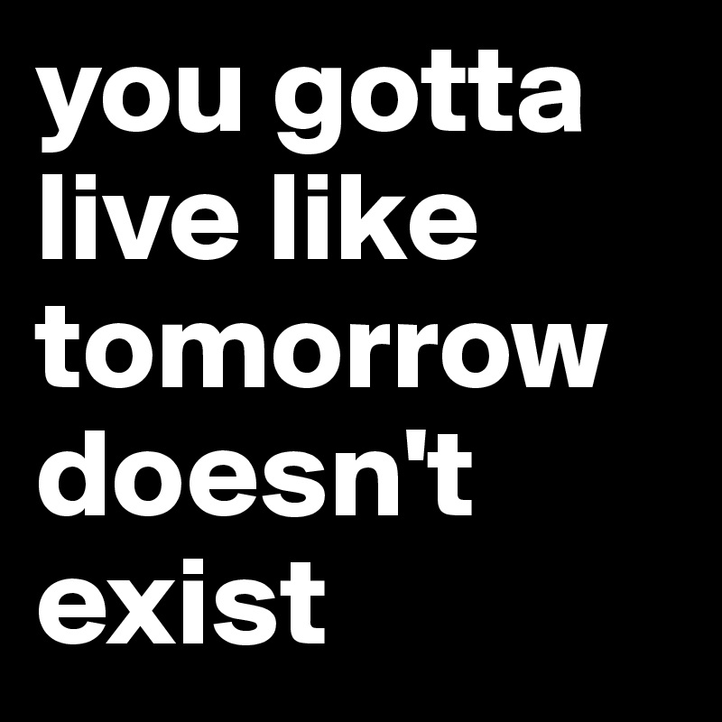 you gotta live like tomorrow doesn't exist