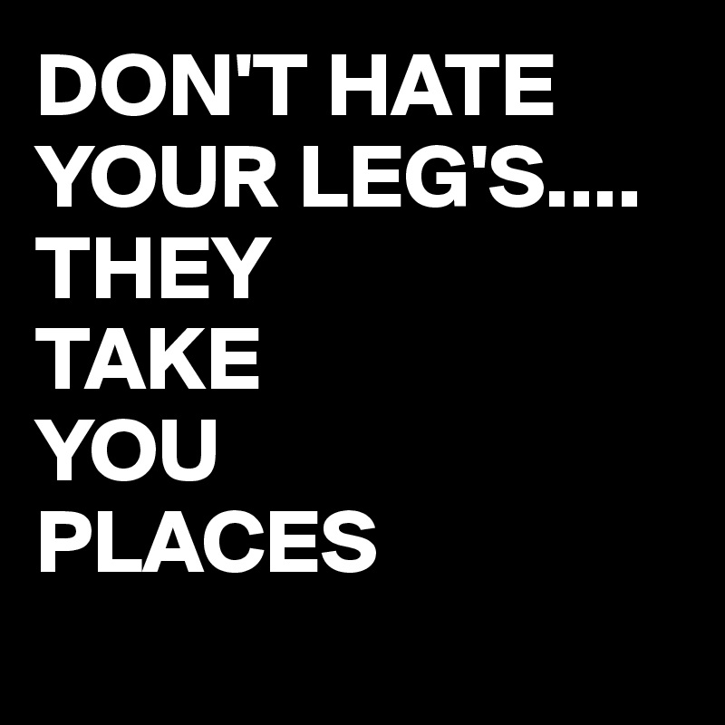 DON'T HATE YOUR LEG'S....
THEY
TAKE
YOU
PLACES
