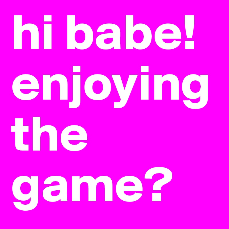 hi babe! enjoying the game?