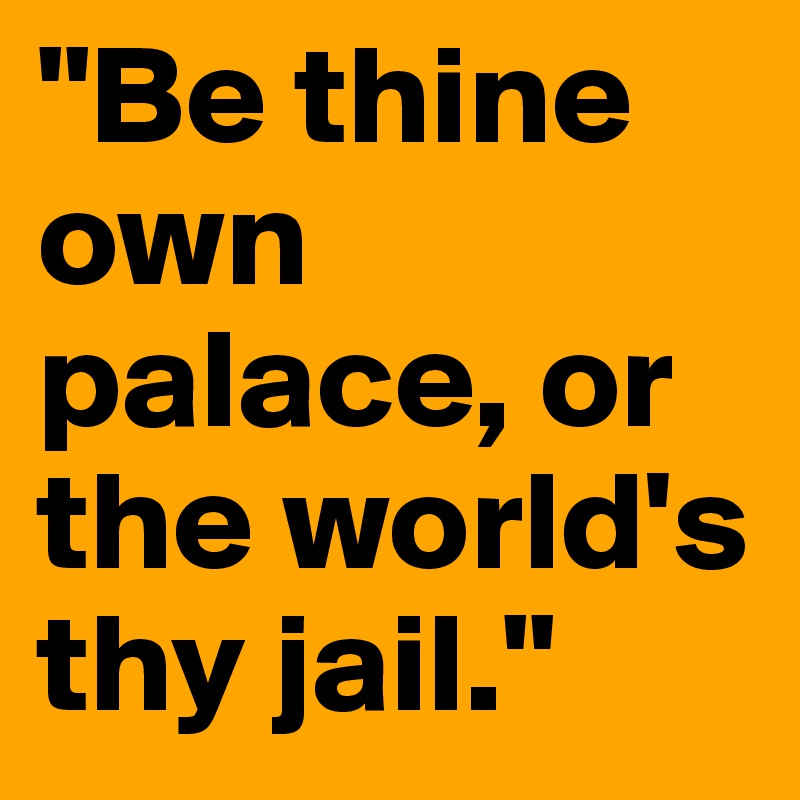 "Be thine own palace, or the world's thy jail."