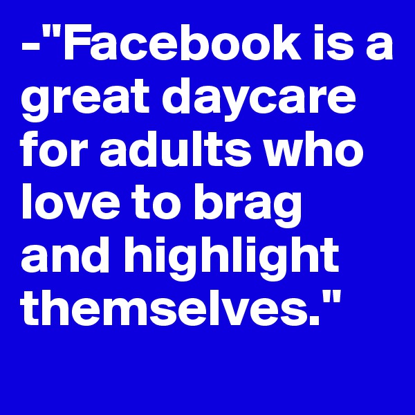 -"Facebook is a great daycare for adults who love to brag and highlight themselves."