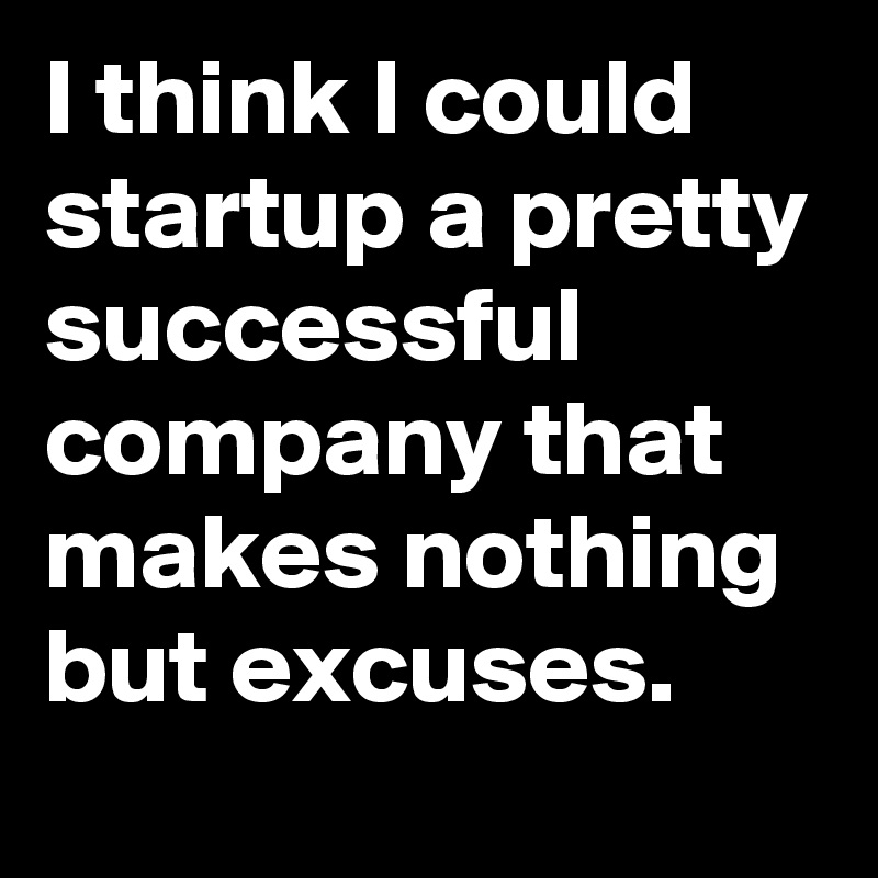 I think I could startup a pretty successful company that makes nothing but excuses.