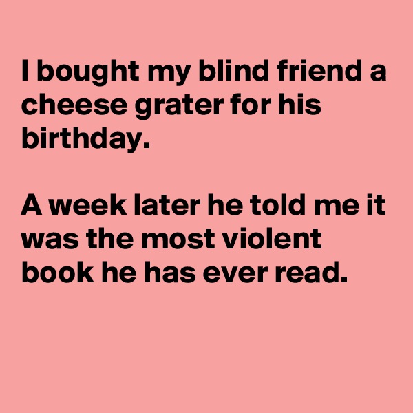 
I bought my blind friend a cheese grater for his birthday.

A week later he told me it was the most violent book he has ever read.


