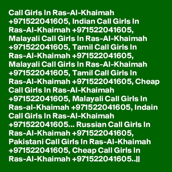 Call Girls In Ras-Al-Khaimah +971522041605, Indian Call Girls In Ras-Al-Khaimah +971522041605, Malayali Call Girls In Ras-Al-Khaimah +971522041605, Tamil Call Girls In Ras-Al-Khaimah +971522041605, Malayali Call Girls In Ras-Al-Khaimah +971522041605, Tamil Call Girls In Ras-Al-Khaimah +971522041605, Cheap Call Girls In Ras-Al-Khaimah +971522041605, Malayali Call Girls In Ras-al-Khaimah +971522041605, Indain Call Girls In Ras-Al-Khaimah +971522041605... Russian Call Girls In Ras-Al-Khaimah +971522041605, Pakistani Call Girls In Ras-Al-Khaimah +971522041605, Cheap Call Girls In Ras-Al-Khaimah +971522041605..||