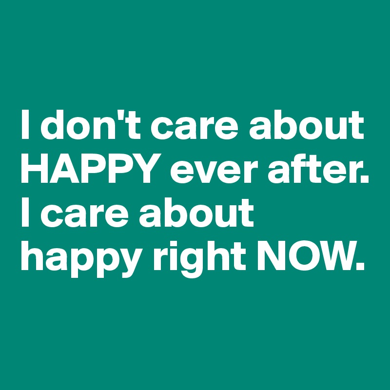 

I don't care about HAPPY ever after.
I care about happy right NOW.
