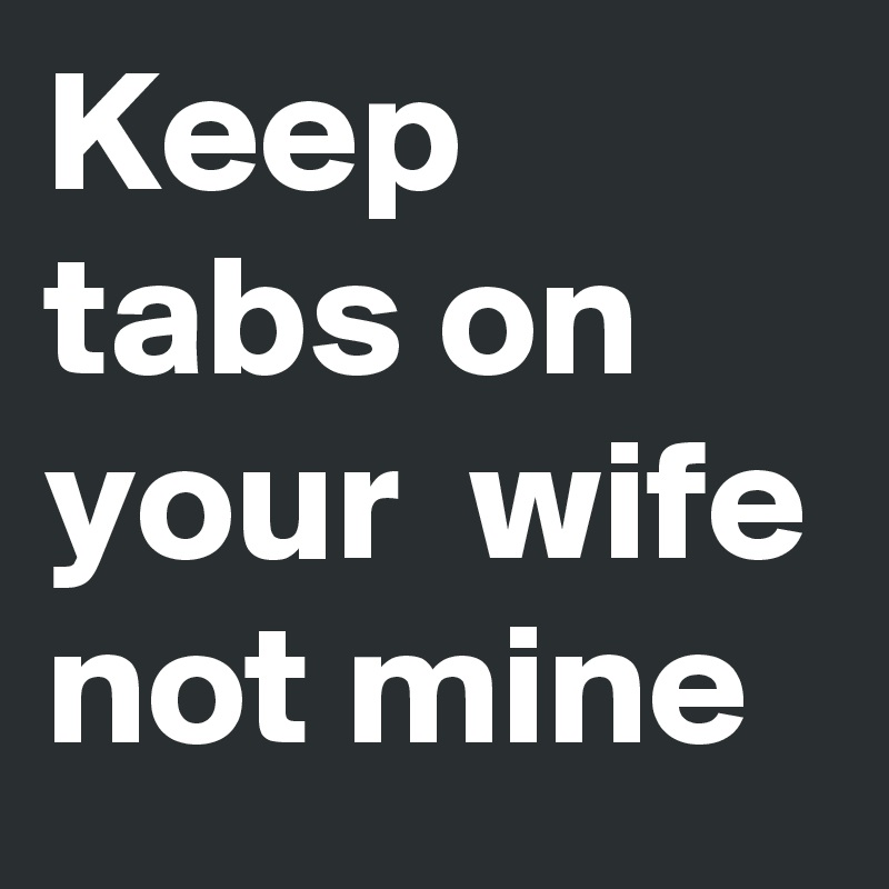 Keep tabs on your  wife not mine