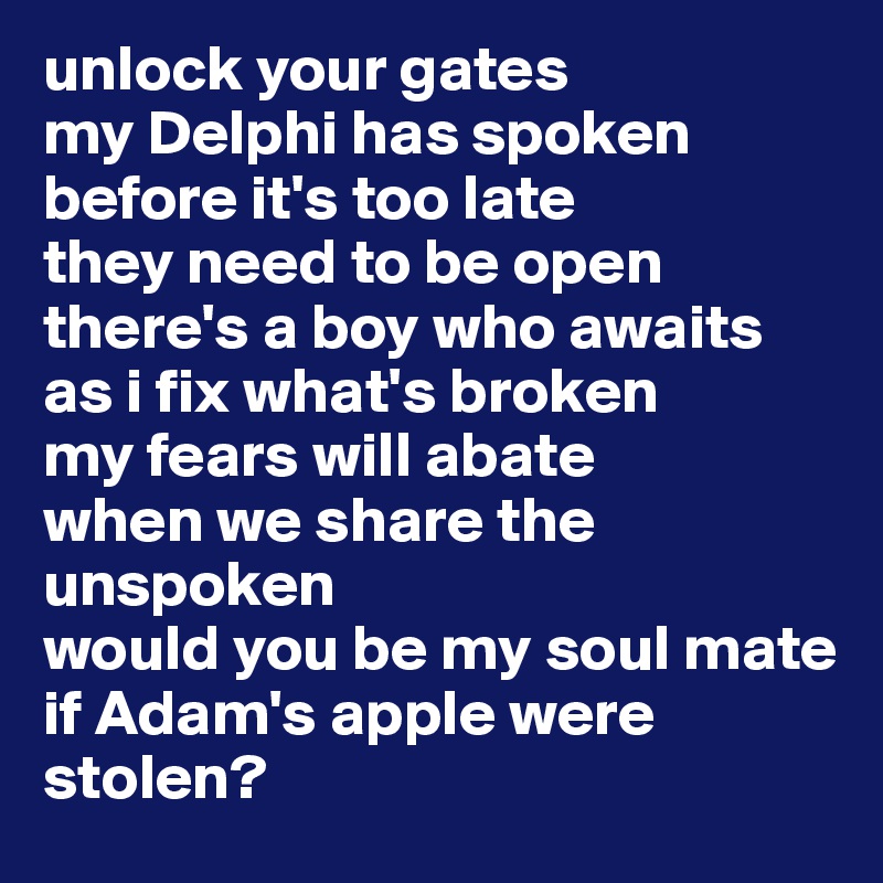 unlock your gates
my Delphi has spoken 
before it's too late
they need to be open
there's a boy who awaits
as i fix what's broken 
my fears will abate
when we share the unspoken 
would you be my soul mate
if Adam's apple were stolen?