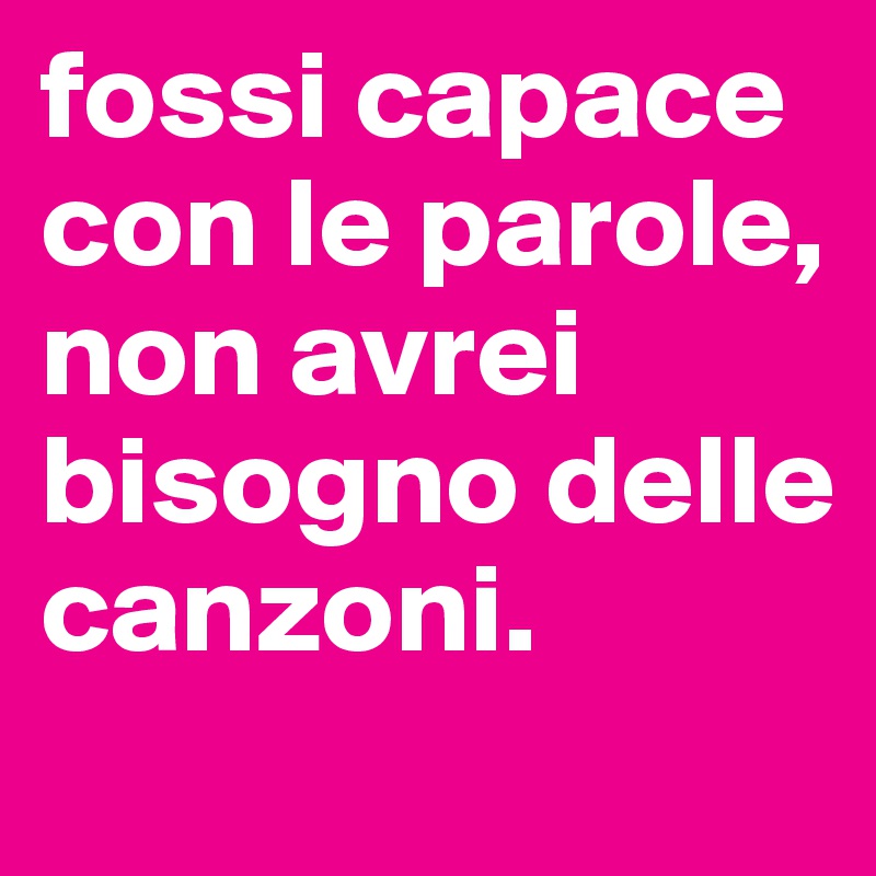 fossi capace con le parole, non avrei bisogno delle canzoni.
