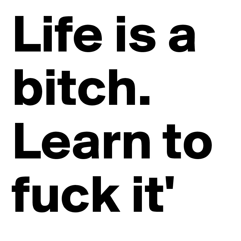 Life is a bitch. Learn to fuck it'