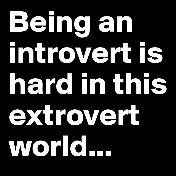 Being an introvert is hard in this extrovert world...