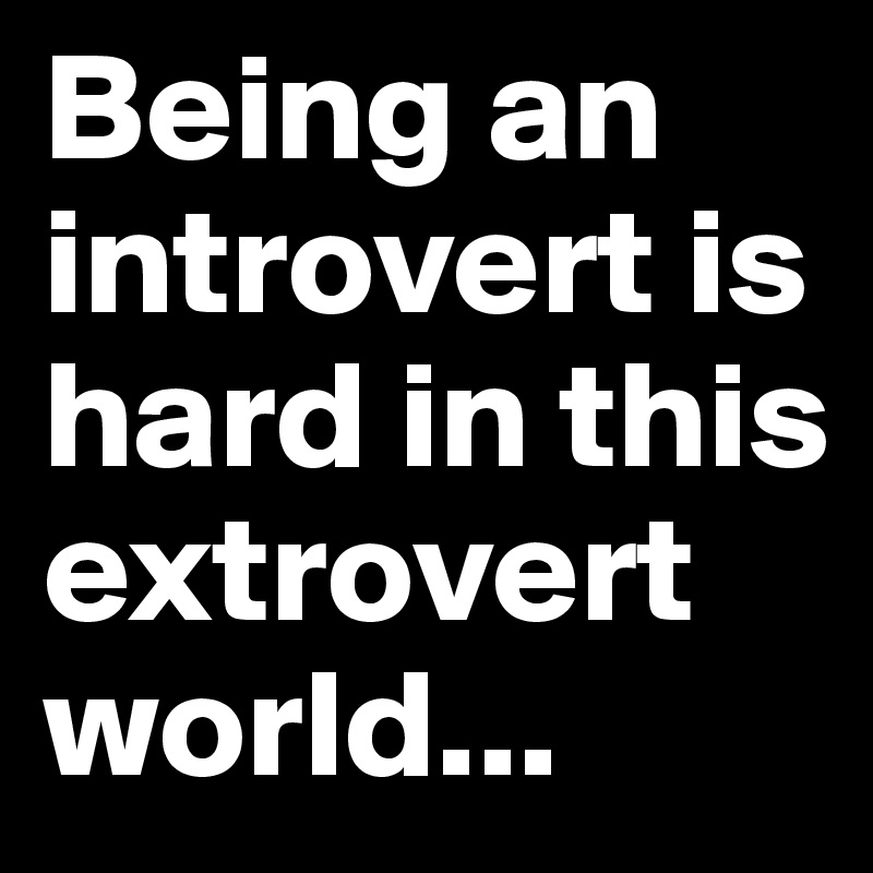 Being an introvert is hard in this extrovert world...