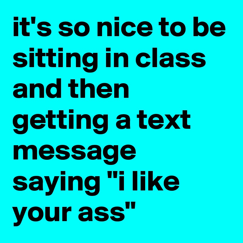 it's so nice to be sitting in class and then getting a text message saying "i like your ass"