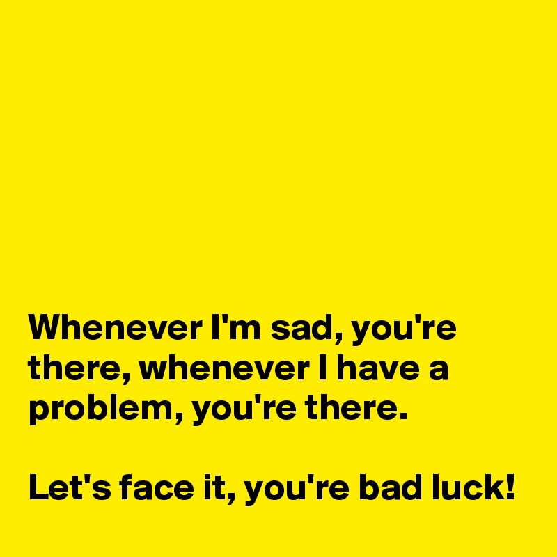 






Whenever I'm sad, you're there, whenever I have a problem, you're there.

Let's face it, you're bad luck!