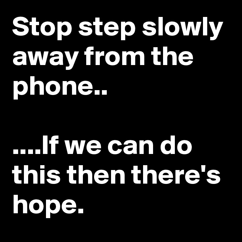 Stop step slowly away from the phone..

....If we can do this then there's hope.
