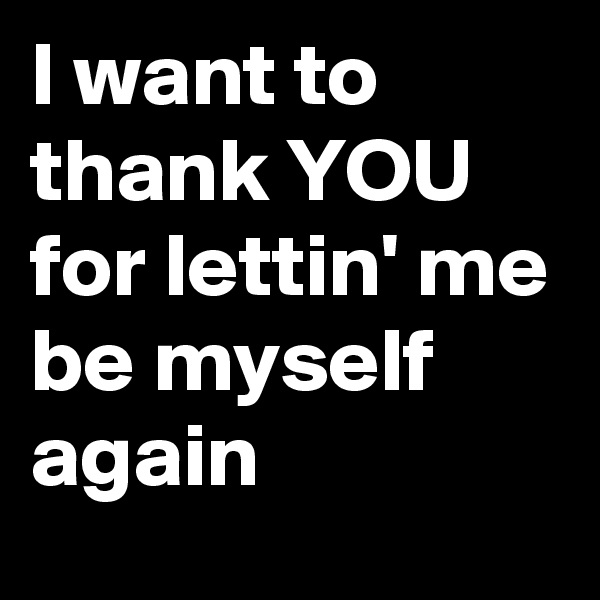 I want to thank YOU  for lettin' me be myself
again