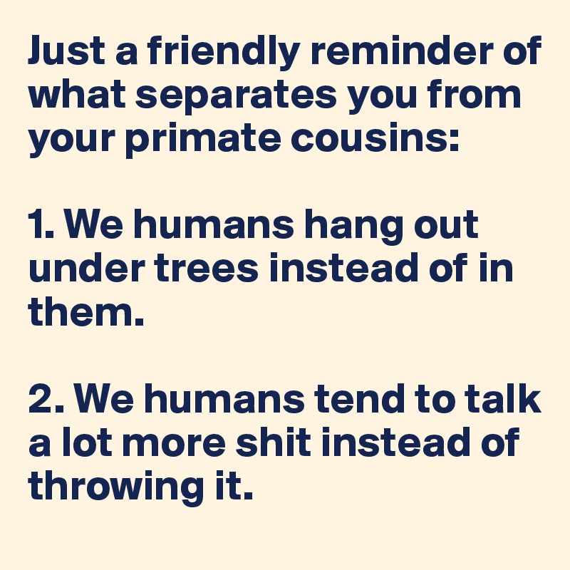 Just a friendly reminder of what separates you from your primate cousins:

1. We humans hang out under trees instead of in them.

2. We humans tend to talk a lot more shit instead of throwing it.