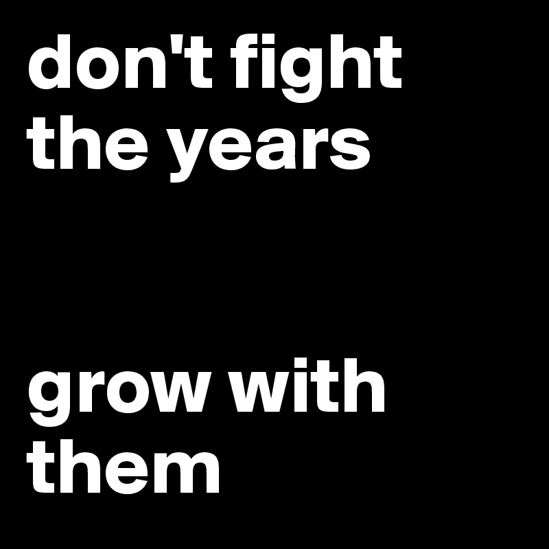 don't fight the years


grow with them