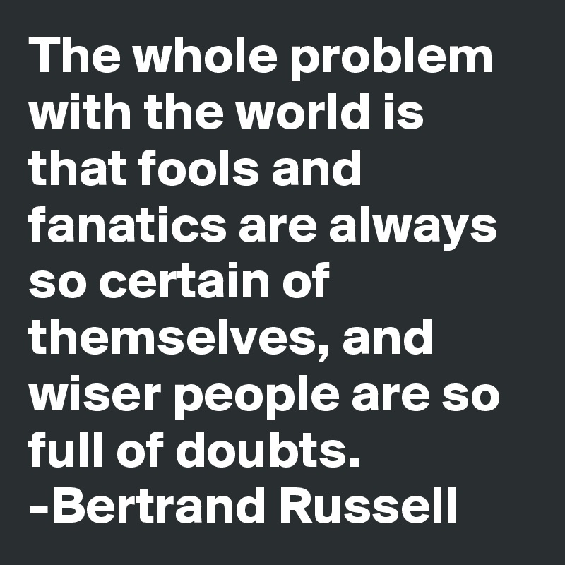 The whole problem with the world is that fools and fanatics are always so certain of themselves, and wiser people are so full of doubts. 
-Bertrand Russell