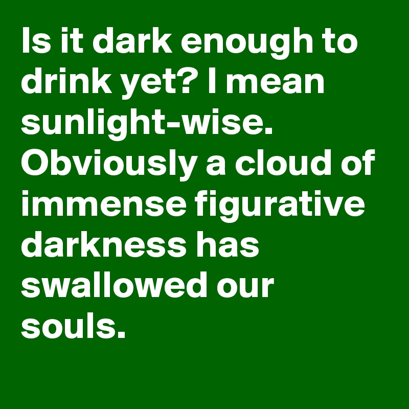 Is it dark enough to drink yet? I mean sunlight-wise. Obviously a cloud of immense figurative darkness has swallowed our souls.