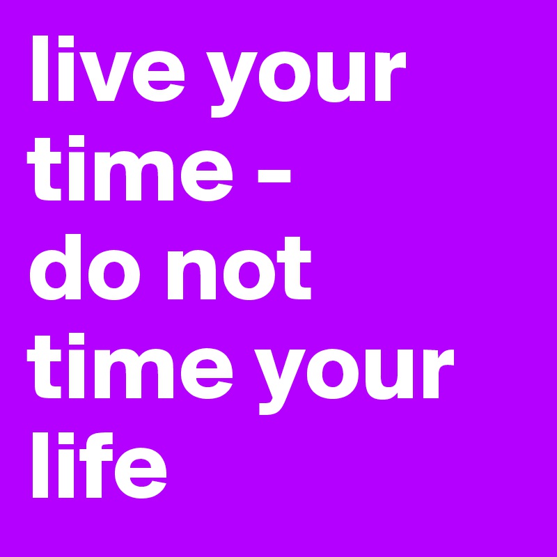 live your time - 
do not time your life