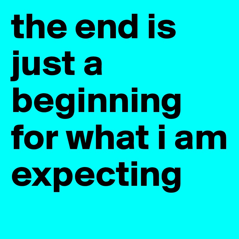 the end is just a beginning for what i am expecting