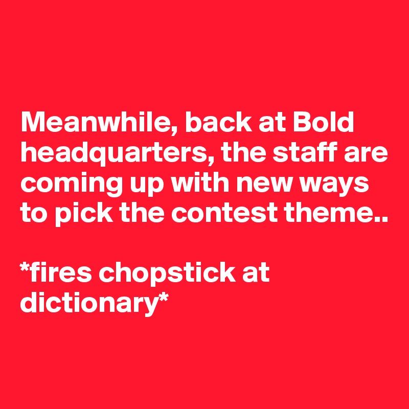 


Meanwhile, back at Bold headquarters, the staff are coming up with new ways to pick the contest theme..

*fires chopstick at dictionary* 

                                  