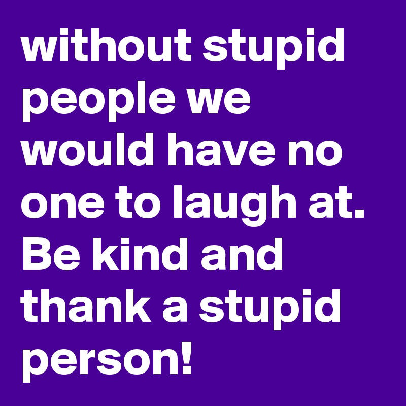 without stupid people we would have no one to laugh at. Be kind and thank a stupid person!