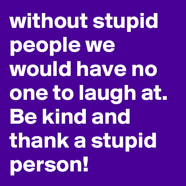 without stupid people we would have no one to laugh at. Be kind and thank a stupid person!