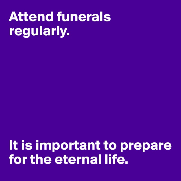 Attend funerals regularly.







It is important to prepare for the eternal life.