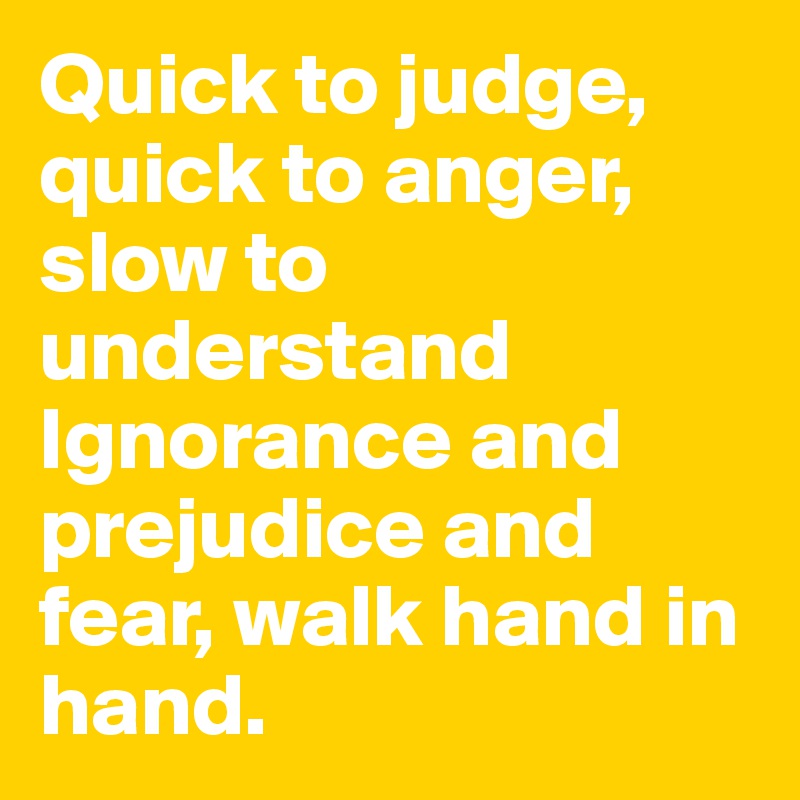 Quick to judge, quick to anger, slow to understand Ignorance and prejudice and fear, walk hand in hand. 