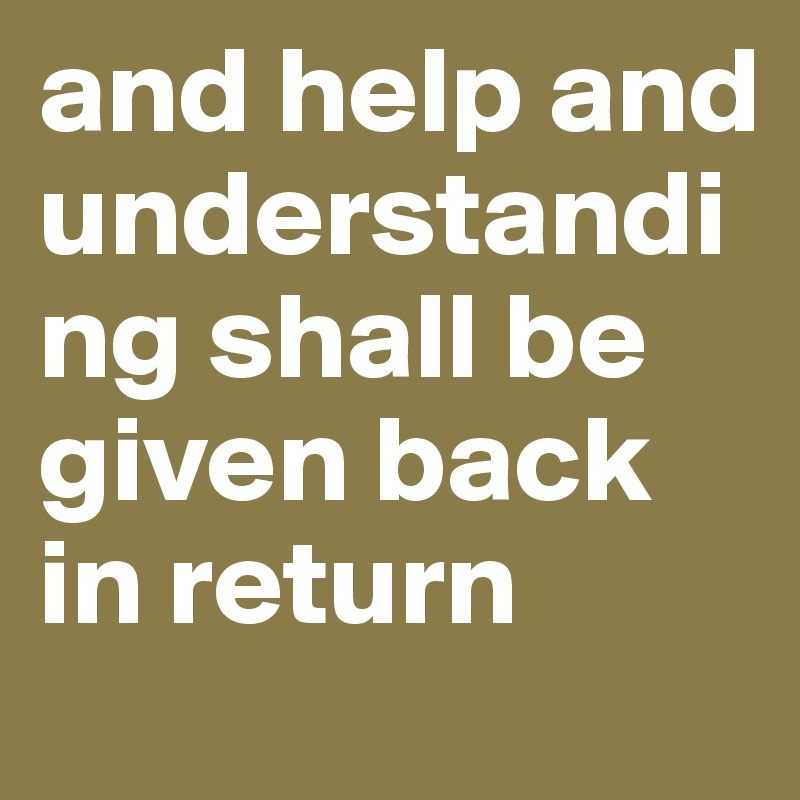 and help and understanding shall be given back in return