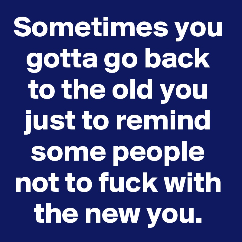 Sometimes you gotta go back to the old you just to remind some people not to fuck with the new you.