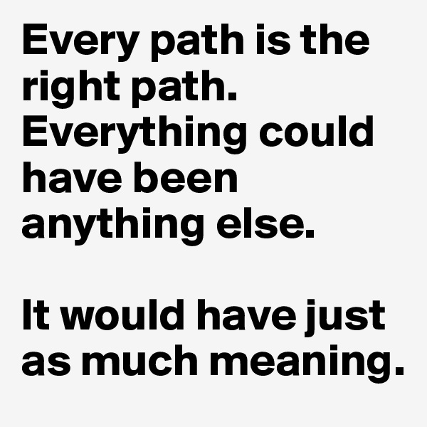 Every path is the right path.
Everything could have been anything else.

It would have just as much meaning.