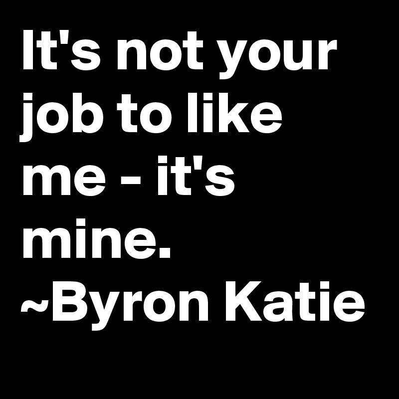 It's not your job to like me - it's mine.
~Byron Katie