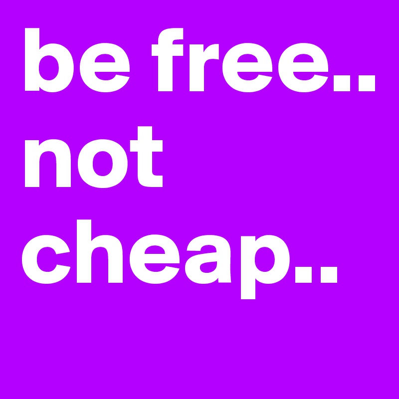 be free..
not cheap..