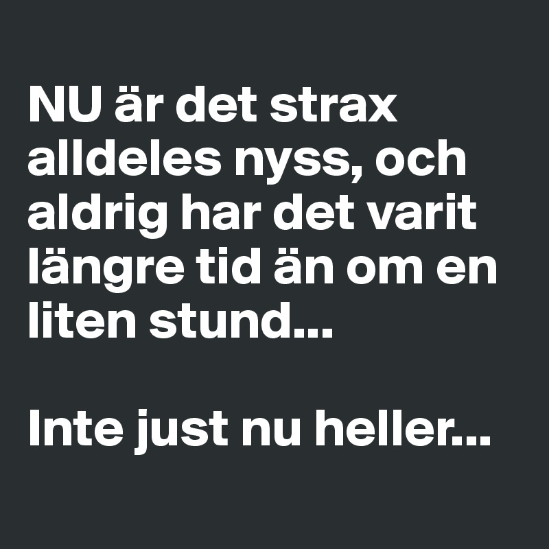 
NU är det strax alldeles nyss, och aldrig har det varit längre tid än om en liten stund... 

Inte just nu heller...
