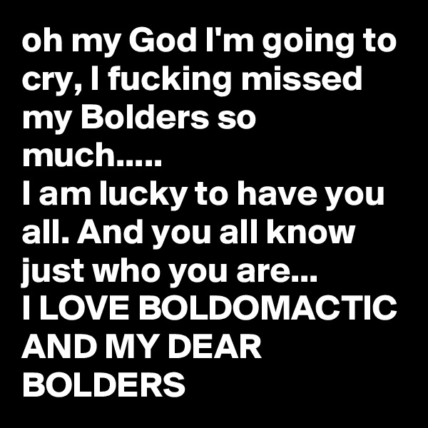 oh my God I'm going to cry, I fucking missed my Bolders so much.....
I am lucky to have you all. And you all know just who you are... 
I LOVE BOLDOMACTIC AND MY DEAR BOLDERS