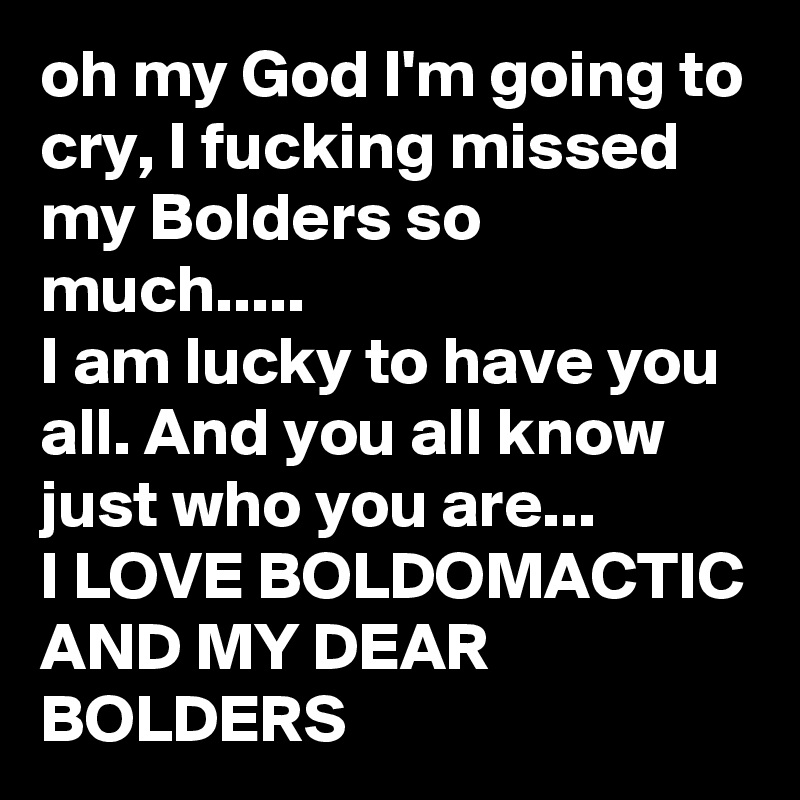 oh my God I'm going to cry, I fucking missed my Bolders so much.....
I am lucky to have you all. And you all know just who you are... 
I LOVE BOLDOMACTIC AND MY DEAR BOLDERS