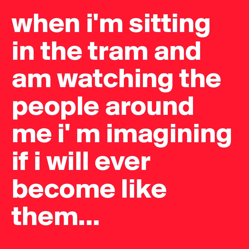 when i'm sitting in the tram and am watching the people around me i' m imagining if i will ever become like them...