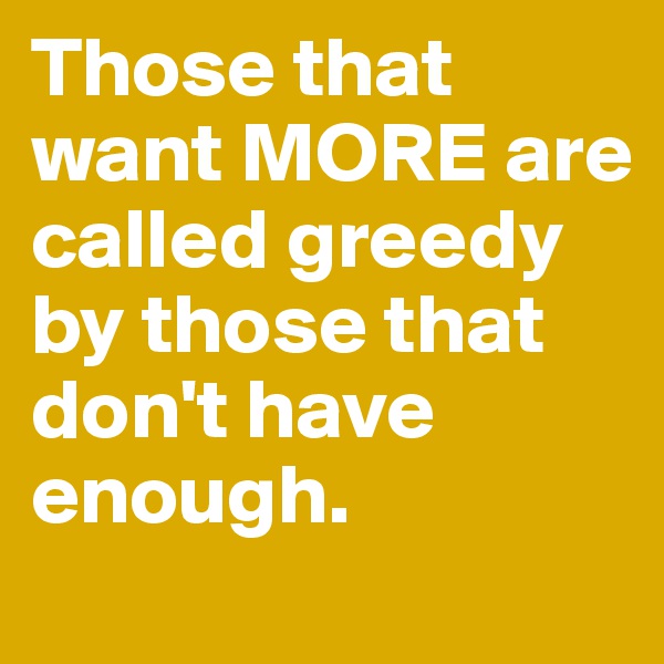 Those that want MORE are called greedy by those that don't have enough.
