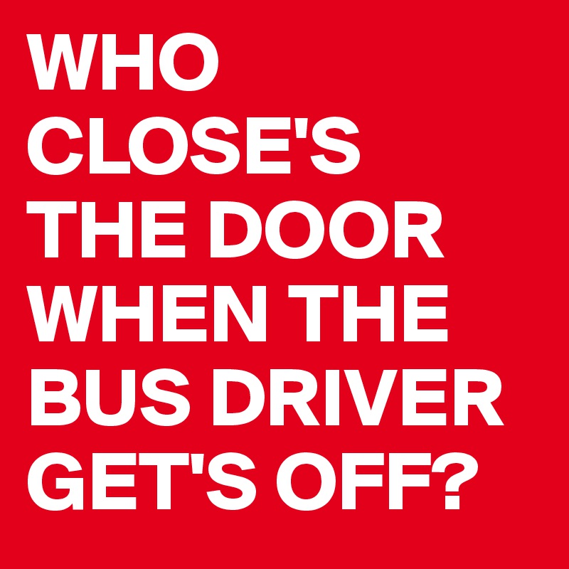 WHO CLOSE'S 
THE DOOR WHEN THE BUS DRIVER GET'S OFF?