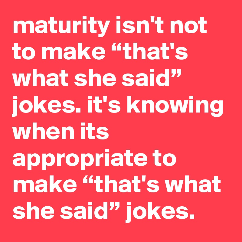 maturity isn't not to make “that's what she said” jokes. it's knowing when its appropriate to make “that's what she said” jokes.