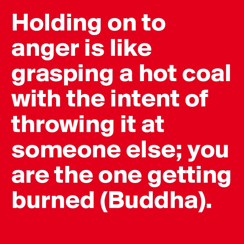 Holding on to anger is like grasping a hot coal with the intent of throwing it at someone else; you are the one getting burned (Buddha).